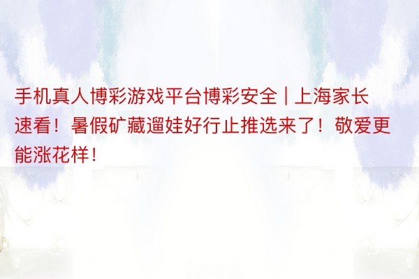手机真人博彩游戏平台博彩安全 | 上海家长速看！暑假矿藏遛娃好行止推选来了！敬爱更能涨花样！