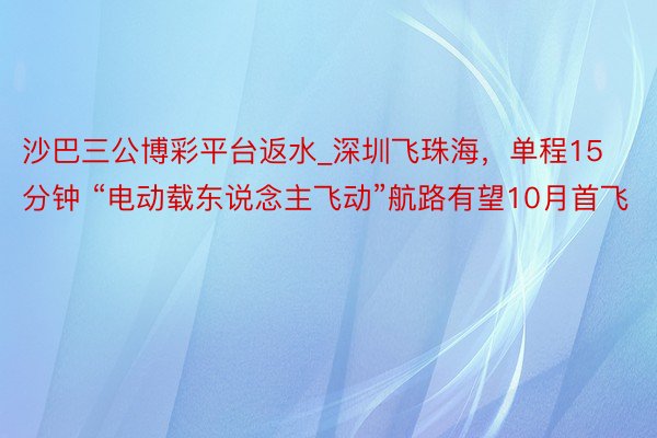 沙巴三公博彩平台返水_深圳飞珠海，单程15分钟 “电动载东说念主飞动”航路有望10月首飞