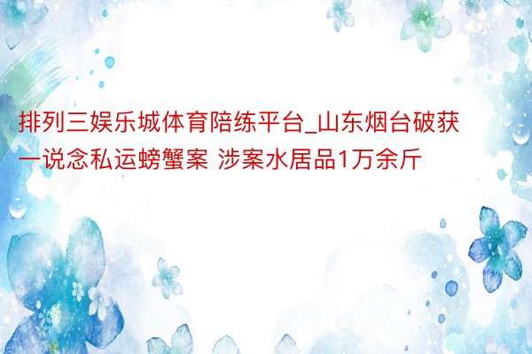 排列三娱乐城体育陪练平台_山东烟台破获一说念私运螃蟹案 涉案水居品1万余斤
