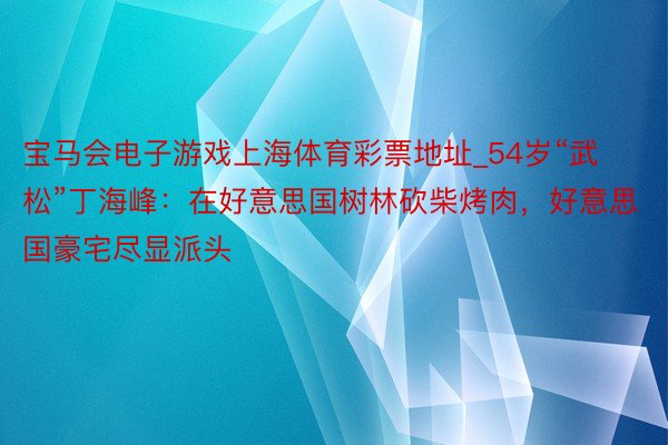 宝马会电子游戏上海体育彩票地址_54岁“武松”丁海峰：在好意思国树林砍柴烤肉，好意思国豪宅尽显派头