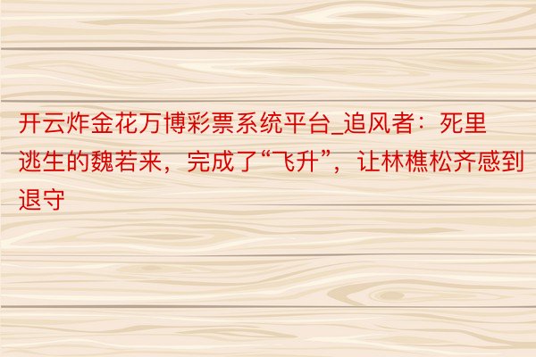开云炸金花万博彩票系统平台_追风者：死里逃生的魏若来，完成了“飞升”，让林樵松齐感到退守