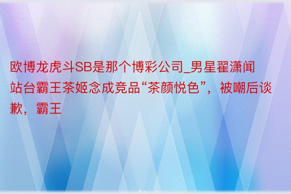 欧博龙虎斗SB是那个博彩公司_男星翟潇闻站台霸王茶姬念成竞品“茶颜悦色”，被嘲后谈歉，霸王