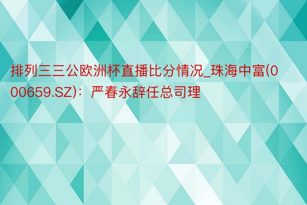 排列三三公欧洲杯直播比分情况_珠海中富(000659.SZ)：严春永辞任总司理