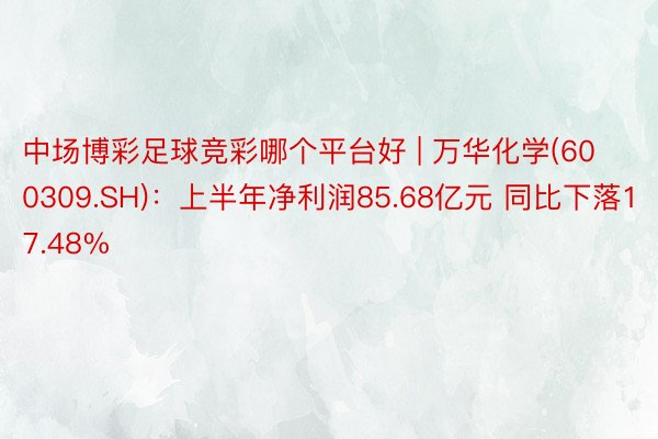 中场博彩足球竞彩哪个平台好 | 万华化学(600309.SH)：上半年净利润85.68亿元 同比下落17.48%