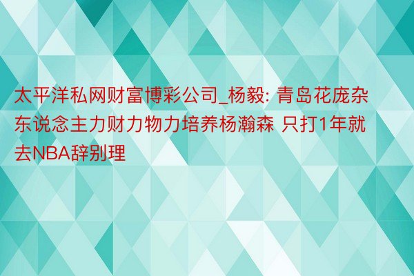 太平洋私网财富博彩公司_杨毅: 青岛花庞杂东说念主力财力物力培养杨瀚森 只打1年就去NBA辞别理