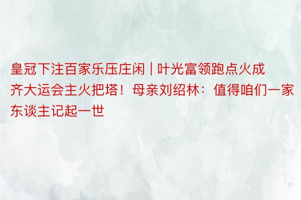 皇冠下注百家乐压庄闲 | 叶光富领跑点火成齐大运会主火把塔！母亲刘绍林：值得咱们一家东谈主记起一世