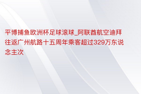 平博捕鱼欧洲杯足球滚球_阿联酋航空迪拜往返广州航路十五周年乘客超过329万东说念主次