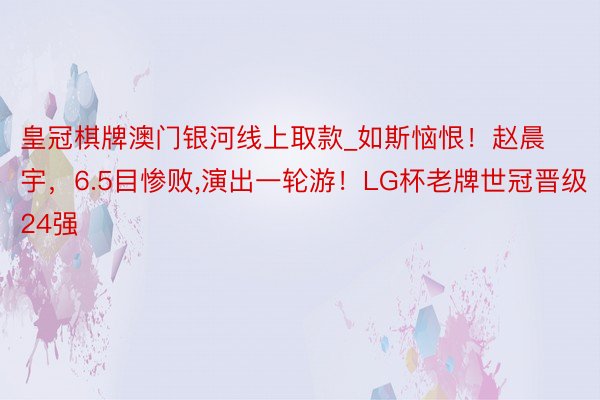 皇冠棋牌澳门银河线上取款_如斯恼恨！赵晨宇，6.5目惨败,演出一轮游！LG杯老牌世冠晋级24强