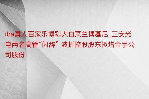 iba真人百家乐博彩大白菜兰博基尼_三安光电两名高管“闪辞” 波折控股股东拟增合手公司股份