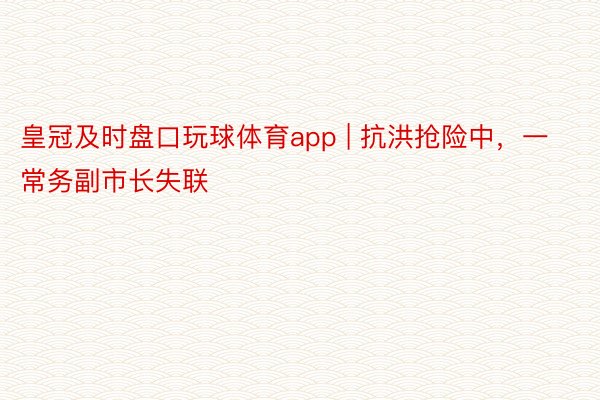 皇冠及时盘口玩球体育app | 抗洪抢险中，一常务副市长失联