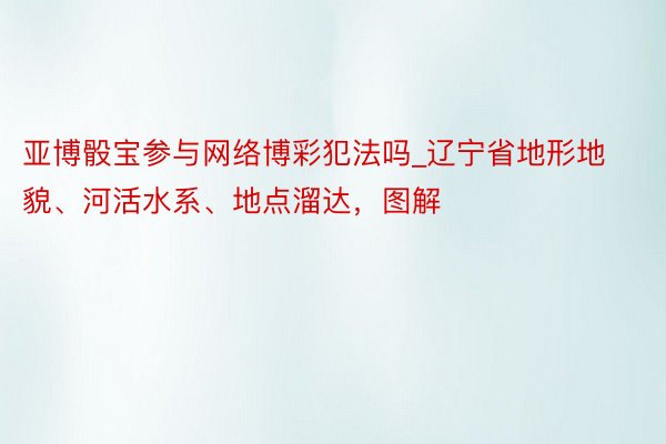 亚博骰宝参与网络博彩犯法吗_辽宁省地形地貌、河活水系、地点溜达，图解